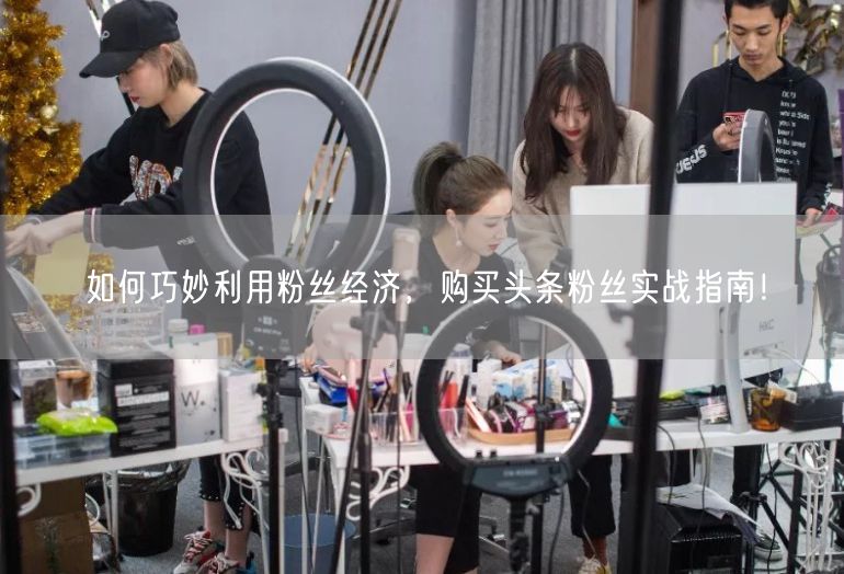 如何巧妙利用粉丝经济，购买头条粉丝实战指南！