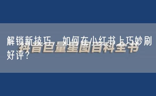 解锁新技巧，如何在小红书上巧妙刷好评？