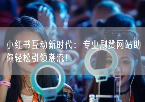 小红书互动新时代：专业刷赞网站助你轻松引领潮流！